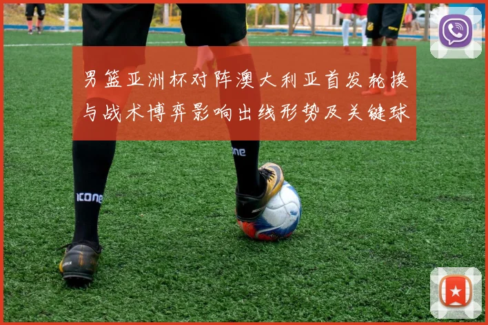 男篮亚洲杯对阵澳大利亚首发轮换与战术博弈影响出线形势及关键球员表现