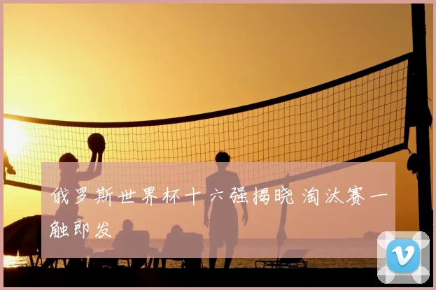 俄罗斯世界杯十六强揭晓 淘汰赛一触即发