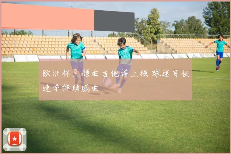 欧洲杯主题曲吉他谱上线 球迷可快速学弹助威曲