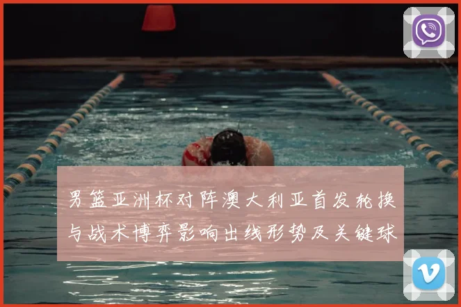 男篮亚洲杯对阵澳大利亚首发轮换与战术博弈影响出线形势及关键球员表现