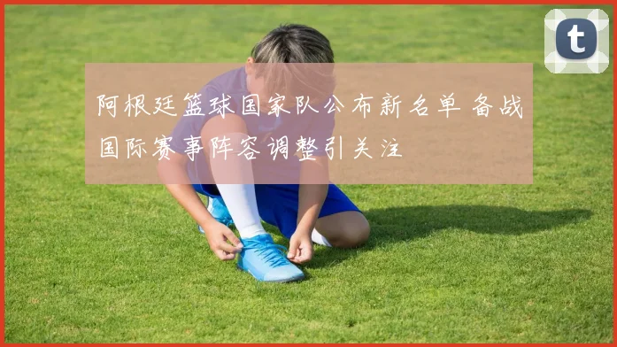 阿根廷篮球国家队公布新名单 备战国际赛事阵容调整引关注