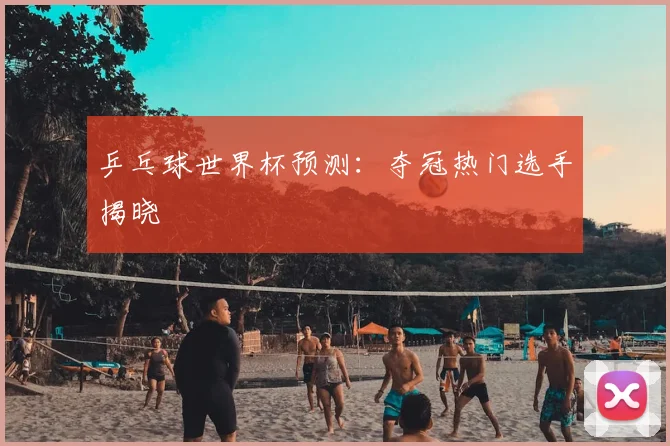 乒乓球世界杯预测:夺冠热门选手揭晓