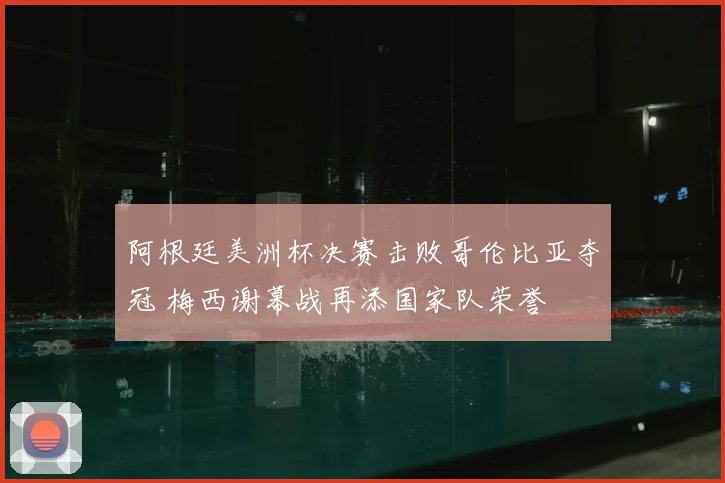 阿根廷美洲杯决赛击败哥伦比亚夺冠 梅西谢幕战再添国家队荣誉