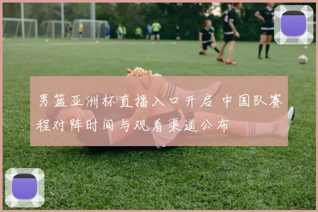 男篮亚洲杯直播入口开启 中国队赛程对阵时间与观看渠道公布