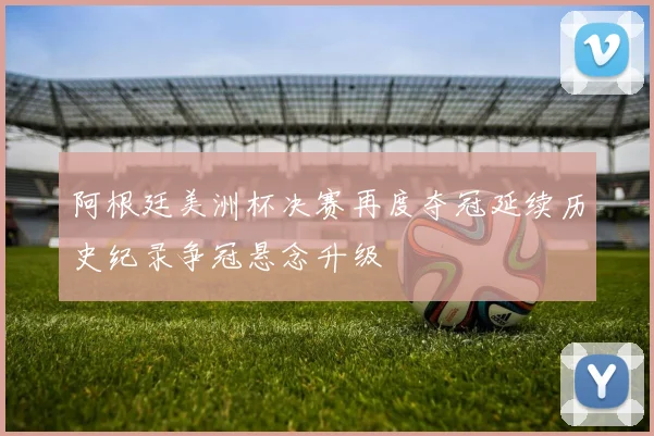 阿根廷美洲杯决赛再度夺冠延续历史纪录争冠悬念升级