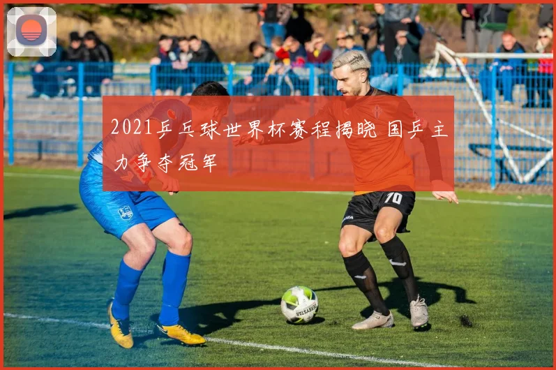 2021乒乓球世界杯赛程揭晓 国乒主力争夺冠军