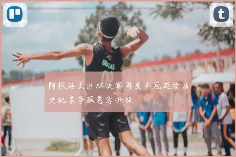 阿根廷美洲杯决赛再度夺冠延续历史纪录争冠悬念升级