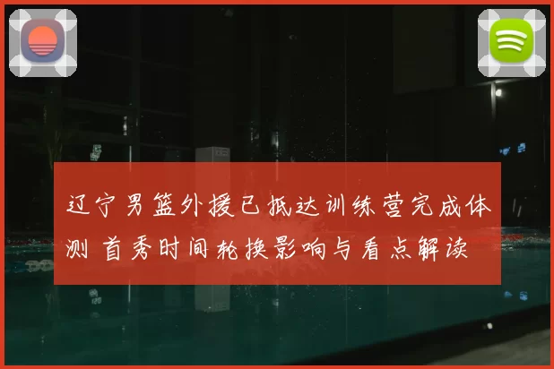 辽宁男篮外援已抵达训练营完成体测 首秀时间轮换影响与看点解读