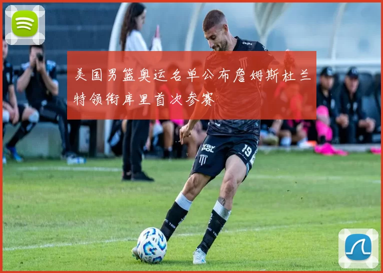 美国男篮奥运名单公布詹姆斯杜兰特领衔库里首次参赛