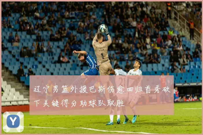辽宁男篮外援巴斯伤愈回归首秀砍下关键得分助球队取胜
