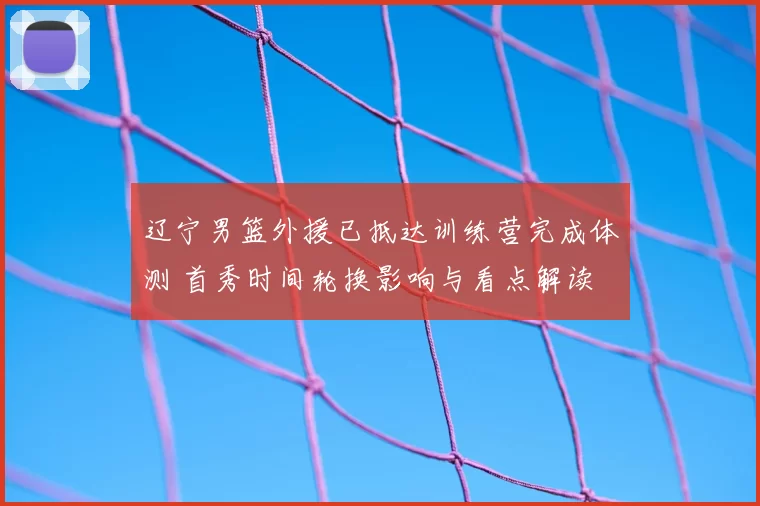 辽宁男篮外援已抵达训练营完成体测 首秀时间轮换影响与看点解读