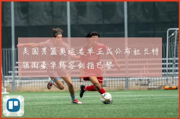 美国男篮奥运名单正式公布杜兰特领衔豪华阵容剑指巴黎